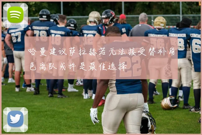 哈曼建议萨拉赫若无法接受替补角色离队或许是最佳选择