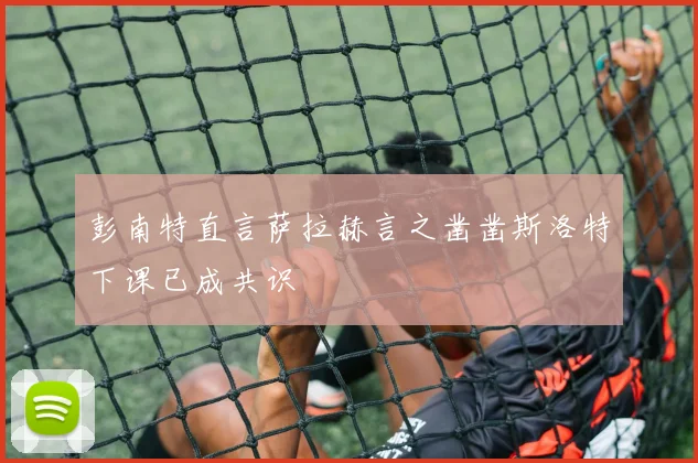 彭南特直言萨拉赫言之凿凿斯洛特下课已成共识