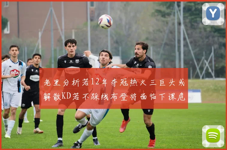 老里分析若12年夺冠热火三巨头或解散KD若不踩线布登将面临下课危机