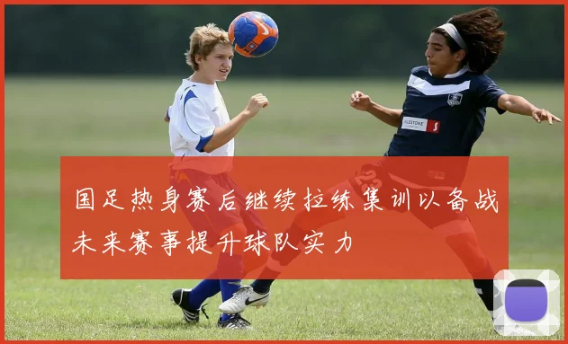 国足热身赛后继续拉练集训以备战未来赛事提升球队实力