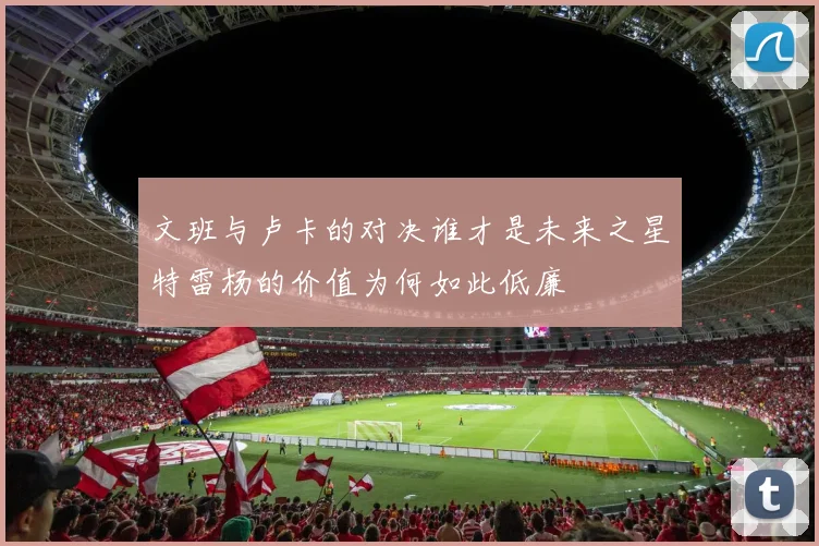 文班与卢卡的对决谁才是未来之星特雷杨的价值为何如此低廉
