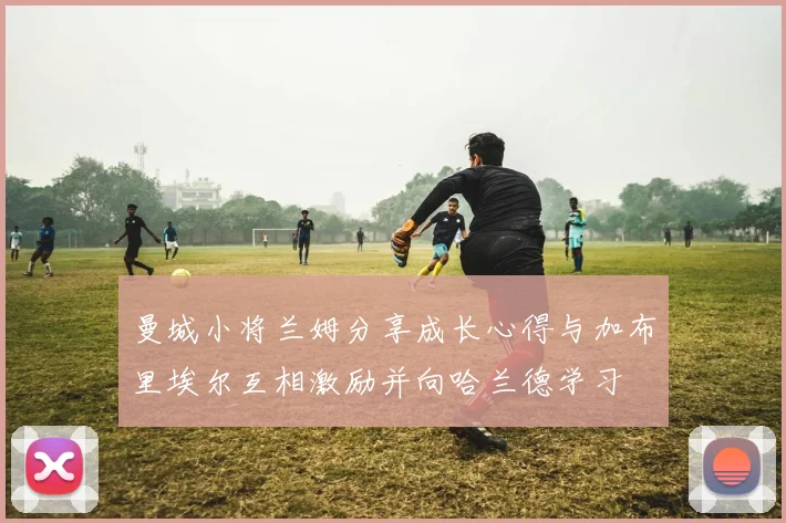 曼城小将兰姆分享成长心得与加布里埃尔互相激励并向哈兰德学习