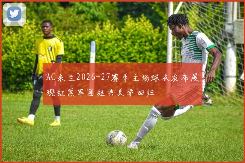 AC米兰2026-27赛季主场球衣发布展现红黑军团经典美学回归