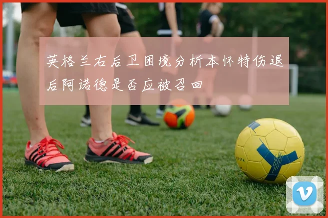 英格兰右后卫困境分析本怀特伤退后阿诺德是否应被召回
