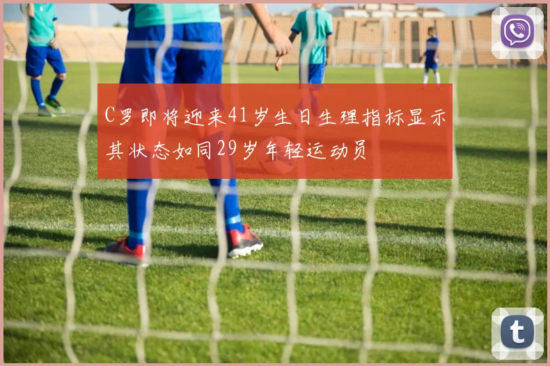 C罗即将迎来41岁生日生理指标显示其状态如同29岁年轻运动员