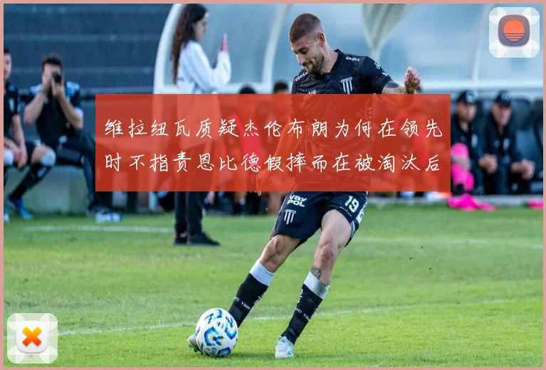 维拉纽瓦质疑杰伦布朗为何在领先时不指责恩比德假摔而在被淘汰后才发声