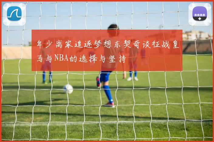 年少离家追逐梦想东契奇谈征战皇马与NBA的选择与坚持