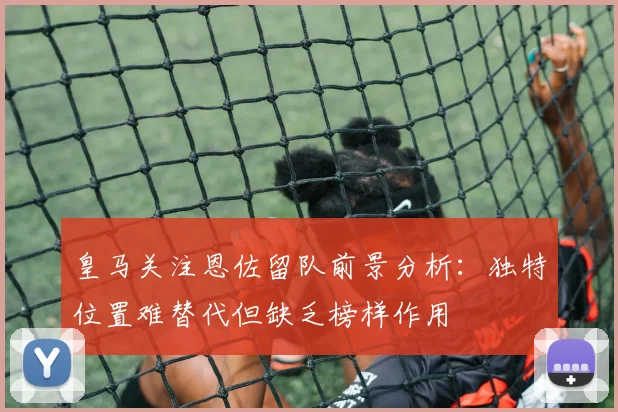 皇马关注恩佐留队前景分析：独特位置难替代但缺乏榜样作用