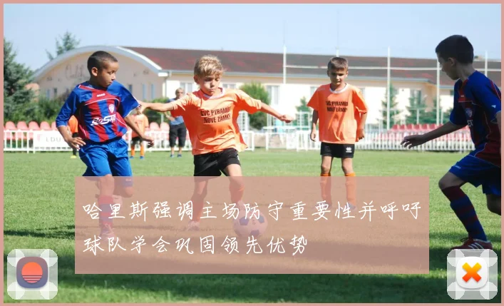 哈里斯强调主场防守重要性并呼吁球队学会巩固领先优势