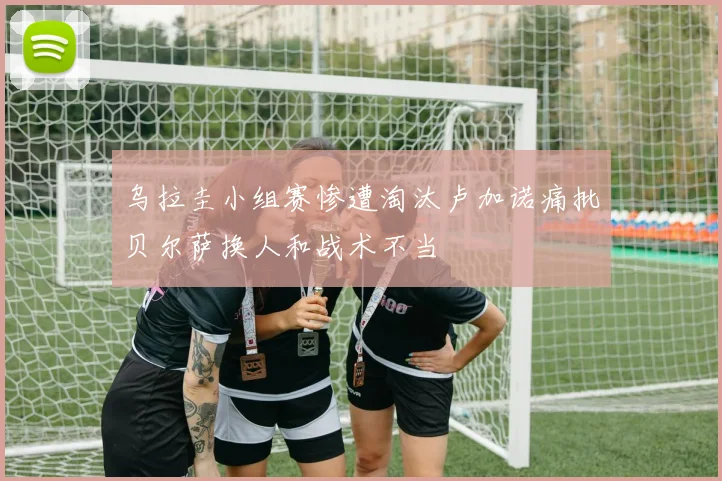 乌拉圭小组赛惨遭淘汰卢加诺痛批贝尔萨换人和战术不当