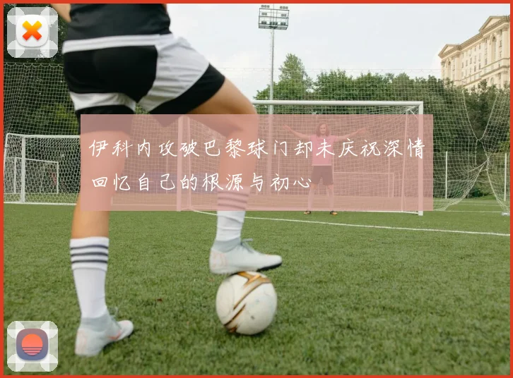 伊科内攻破巴黎球门却未庆祝深情回忆自己的根源与初心