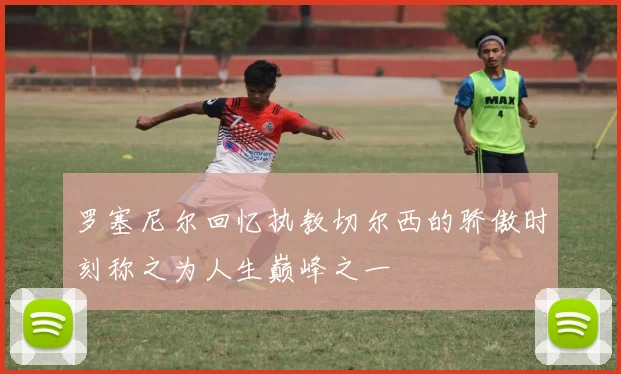 罗塞尼尔回忆执教切尔西的骄傲时刻称之为人生巅峰之一
