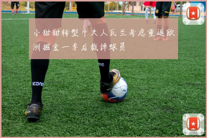 小甜甜转型牛夫人瓦兰考虑重返欧洲掘金一季后裁掉球员