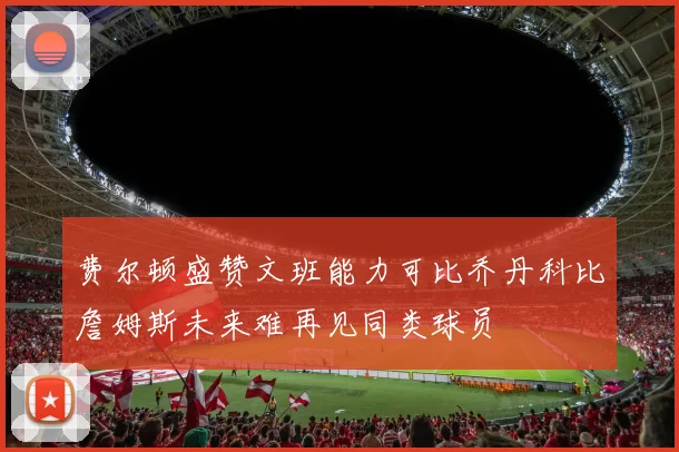 费尔顿盛赞文班能力可比乔丹科比詹姆斯未来难再见同类球员