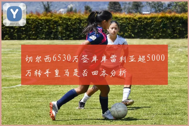 切尔西6530万签库库雷利亚超5000万转手皇马是否回本分析
