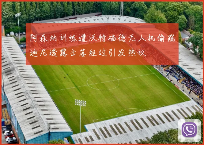 阿森纳训练遭沃特福德无人机偷窥迪尼透露击落经过引发热议