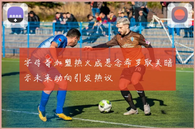 字母哥加盟热火成悬念希罗取关暗示未来动向引发热议