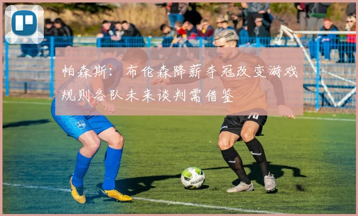 帕森斯：布伦森降薪夺冠改变游戏规则各队未来谈判需借鉴