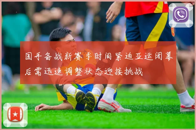 国手备战新赛季时间紧迫亚运闭幕后需迅速调整状态迎接挑战